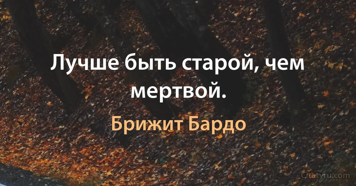 Лучше быть старой, чем мертвой. (Брижит Бардо)