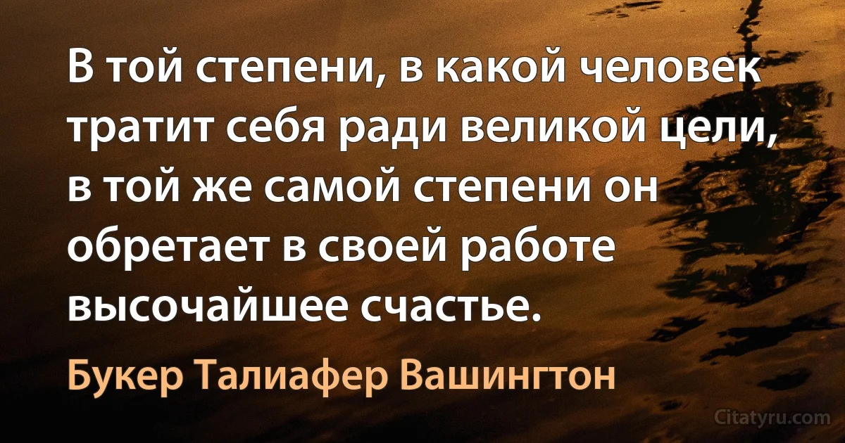 В той степени, в какой человек тратит себя ради великой цели, в той же самой степени он обретает в своей работе высочайшее счастье. (Букер Талиафер Вашингтон)