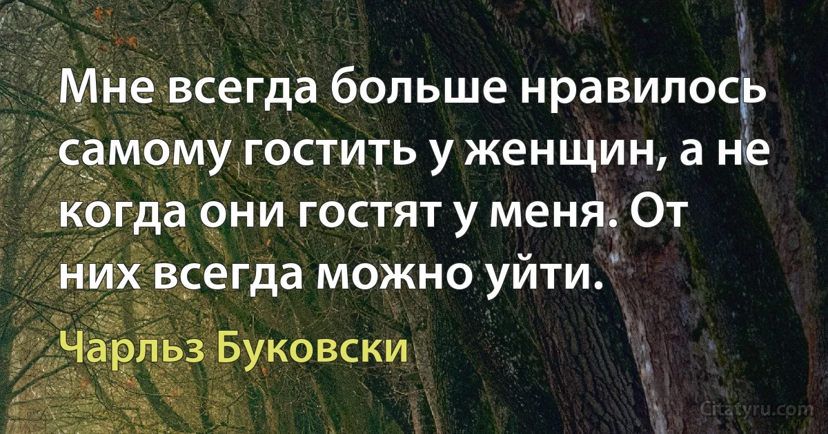 Мне всегда больше нравилось самому гостить у женщин, а не когда они гостят у меня. От них всегда можно уйти. (Чарльз Буковски)