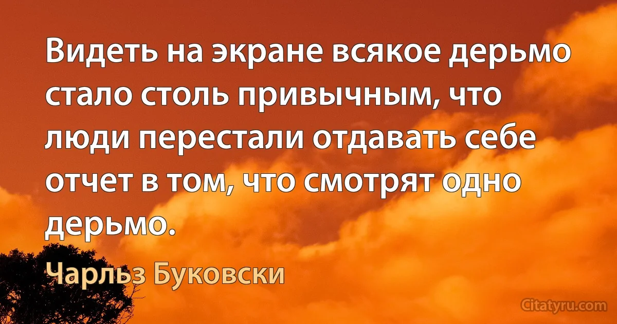 Видеть на экране всякое дерьмо стало столь привычным, что люди перестали отдавать себе отчет в том, что смотрят одно дерьмо. (Чарльз Буковски)