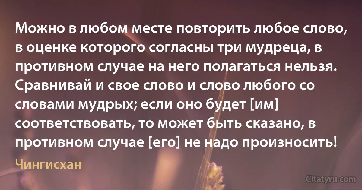 Можно в любом месте повторить любое слово, в оценке которого согласны три мудреца, в противном случае на него полагаться нельзя. Сравнивай и свое слово и слово любого со словами мудрых; если оно будет [им] соответствовать, то может быть сказано, в противном случае [его] не надо произносить! (Чингисхан)