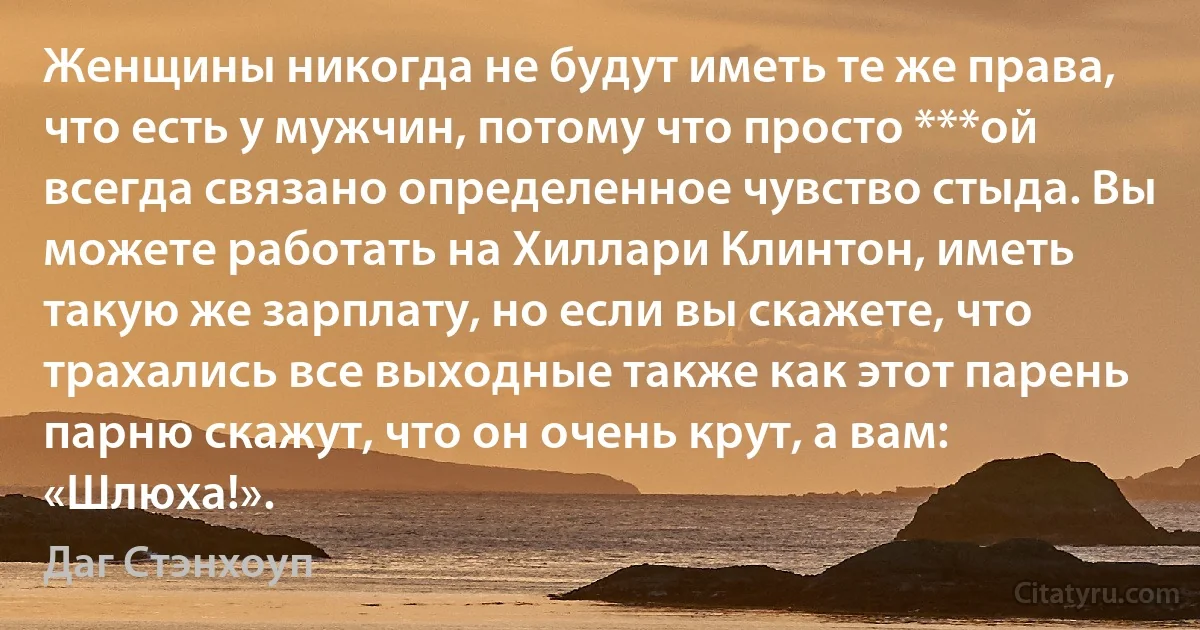 Женщины никогда не будут иметь те же права, что есть у мужчин, потому что просто ***ой всегда связано определенное чувство стыда. Вы можете работать на Хиллари Клинтон, иметь такую же зарплату, но если вы скажете, что трахались все выходные также как этот парень парню скажут, что он очень крут, а вам: «Шлюха!». (Даг Стэнхоуп)