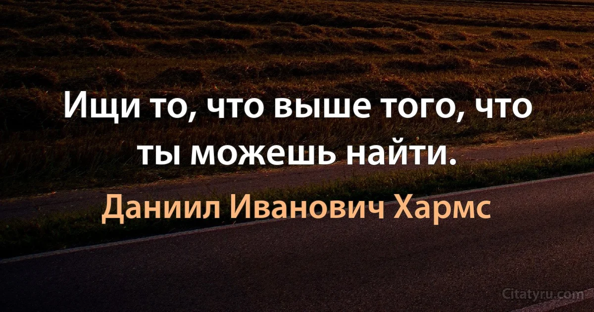 Ищи то, что выше того, что ты можешь найти. (Даниил Иванович Хармс)