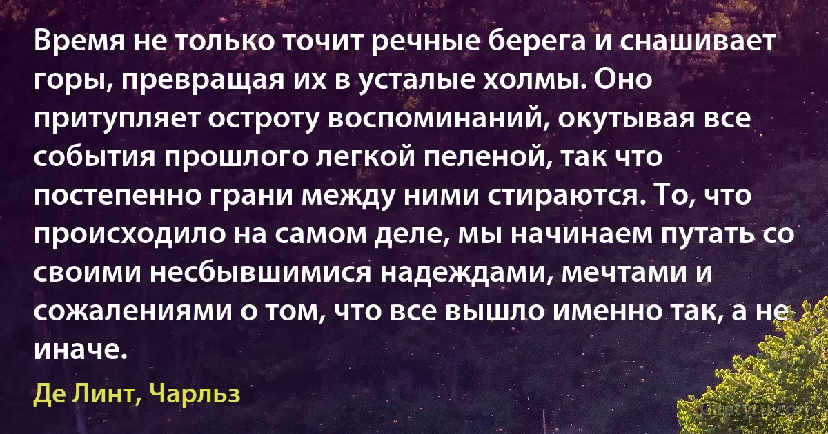 Время не только точит речные берега и снашивает горы, превращая их в усталые холмы. Оно притупляет остроту воспоминаний, окутывая все события прошлого легкой пеленой, так что постепенно грани между ними стираются. То, что происходило на самом деле, мы начинаем путать со своими несбывшимися надеждами, мечтами и сожалениями о том, что все вышло именно так, а не иначе. (Де Линт, Чарльз)