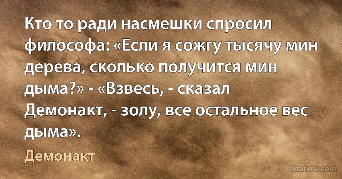 Кто то ради насмешки спросил философа: «Если я сожгу тысячу мин дерева, сколько получится мин дыма?» - «Взвесь, - сказал Демонакт, - золу, все остальное вес дыма». (Демонакт)