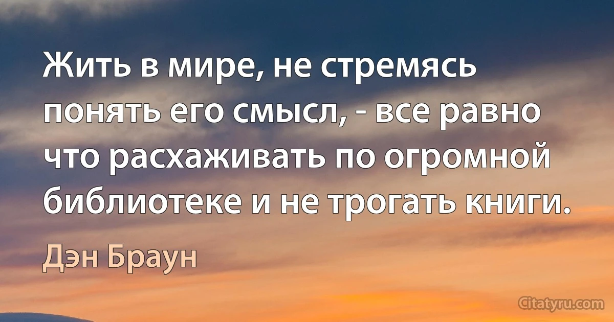 Жить в мире, не стремясь понять его смысл, - все равно что расхаживать по огромной библиотеке и не трогать книги. (Дэн Браун)