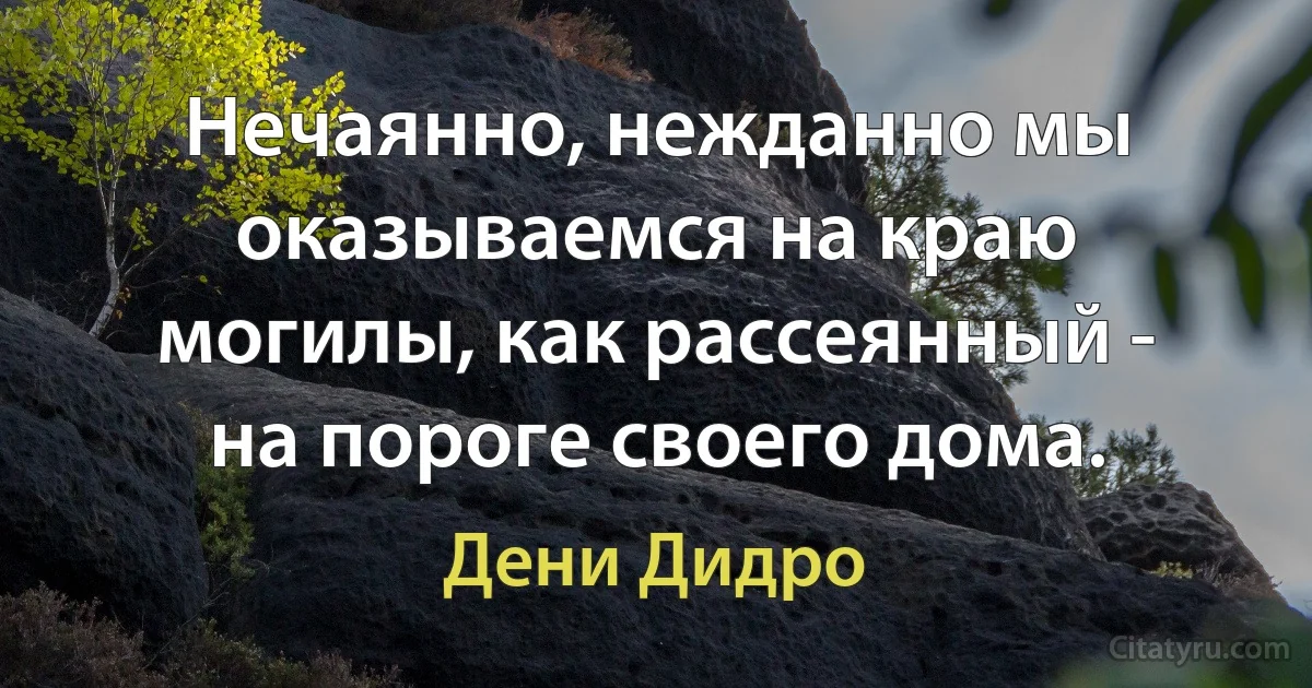 Нечаянно, нежданно мы оказываемся на краю могилы, как рассеянный - на пороге своего дома. (Дени Дидро)