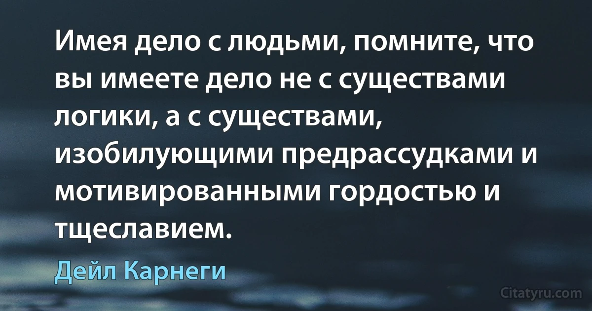 Имея дело с людьми, помните, что вы имеете дело не с существами логики, а с существами, изобилующими предрассудками и мотивированными гордостью и тщеславием. (Дейл Карнеги)