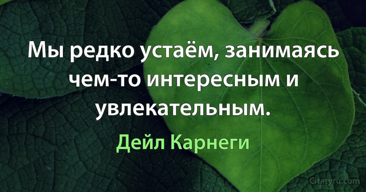 Мы редко устаём, занимаясь чем-то интересным и увлекательным. (Дейл Карнеги)