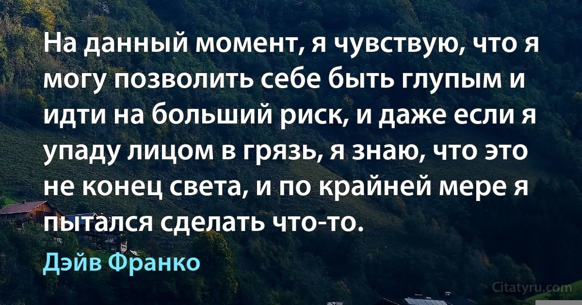 На данный момент, я чувствую, что я могу позволить себе быть глупым и идти на больший риск, и даже если я упаду лицом в грязь, я знаю, что это не конец света, и по крайней мере я пытался сделать что-то. (Дэйв Франко)