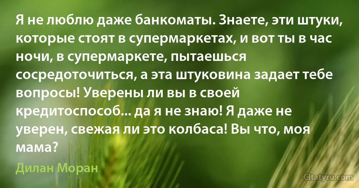 Я не люблю даже банкоматы. Знаете, эти штуки, которые стоят в супермаркетах, и вот ты в час ночи, в супермаркете, пытаешься сосредоточиться, а эта штуковина задает тебе вопросы! Уверены ли вы в своей кредитоспособ... да я не знаю! Я даже не уверен, свежая ли это колбаса! Вы что, моя мама? (Дилан Моран)