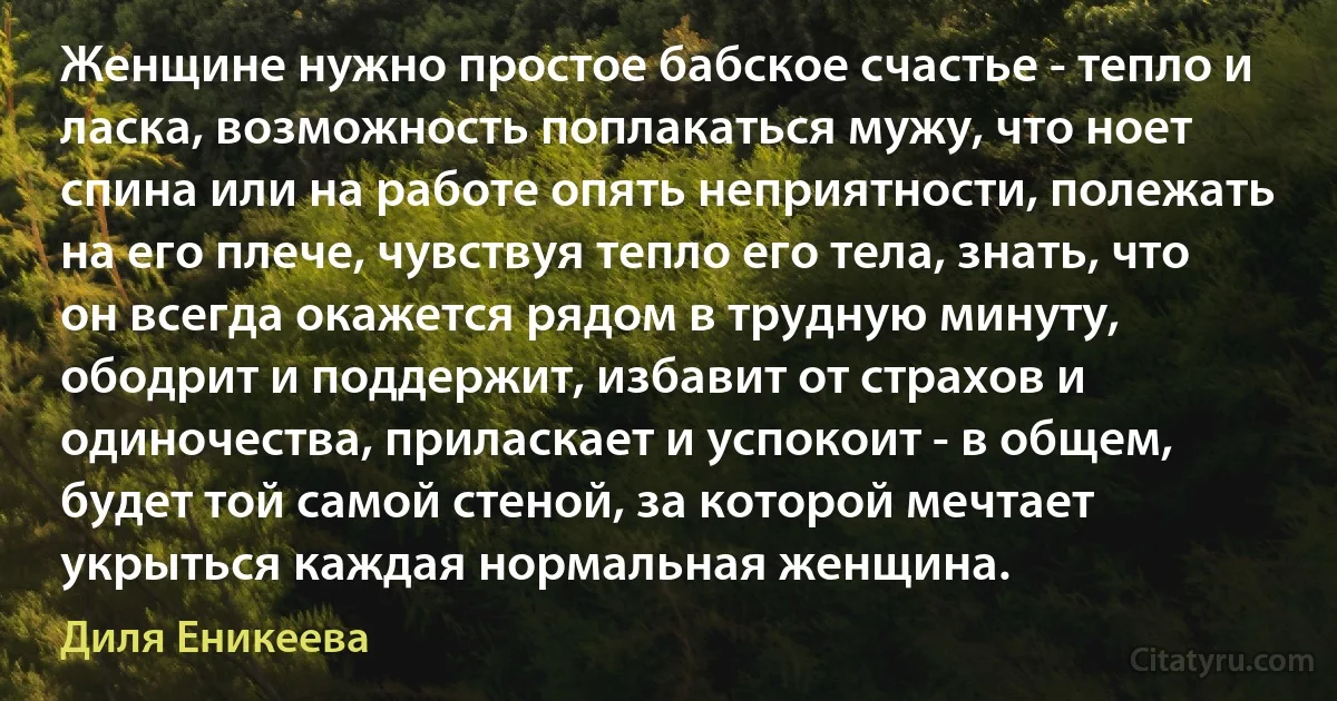 Женщине нужно простое бабское счастье - тепло и ласка, возможность поплакаться мужу, что ноет спина или на работе опять неприятности, полежать на его плече, чувствуя тепло его тела, знать, что он всегда окажется рядом в трудную минуту, ободрит и поддержит, избавит от страхов и одиночества, приласкает и успокоит - в общем, будет той самой стеной, за которой мечтает укрыться каждая нормальная женщина. (Диля Еникеева)