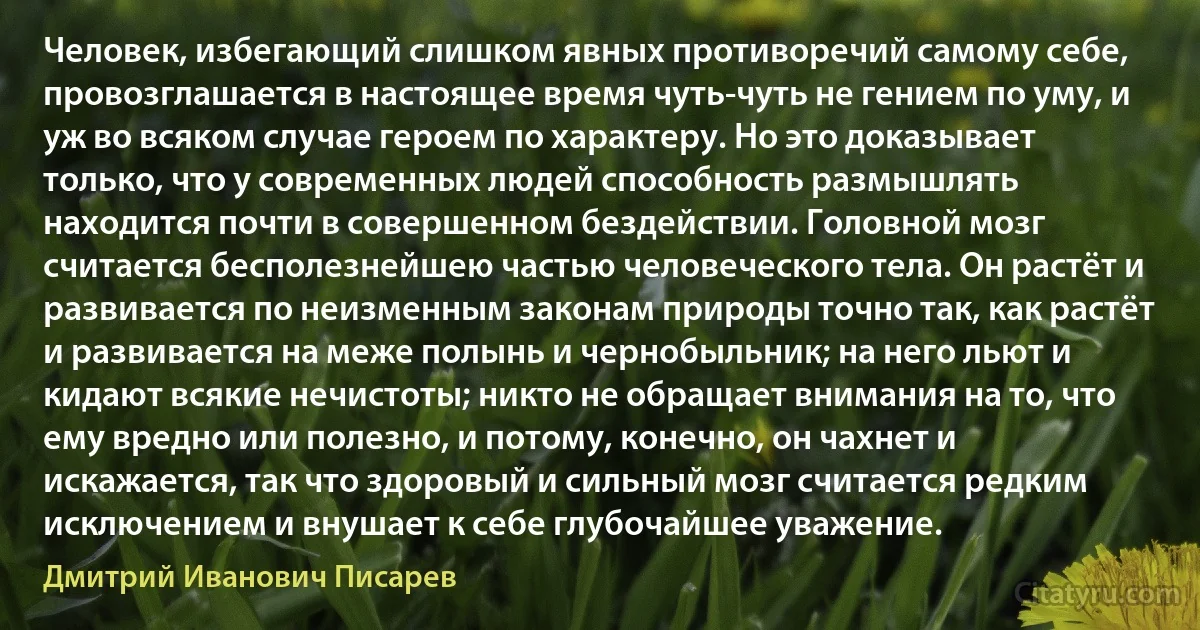 Человек, избегающий слишком явных противоречий самому себе, провозглашается в настоящее время чуть-чуть не гением по уму, и уж во всяком случае героем по характеру. Но это доказывает только, что у современных людей способность размышлять находится почти в совершенном бездействии. Головной мозг считается бесполезнейшею частью человеческого тела. Он растёт и развивается по неизменным законам природы точно так, как растёт и развивается на меже полынь и чернобыльник; на него льют и кидают всякие нечистоты; никто не обращает внимания на то, что ему вредно или полезно, и потому, конечно, он чахнет и искажается, так что здоровый и сильный мозг считается редким исключением и внушает к себе глубочайшее уважение. (Дмитрий Иванович Писарев)