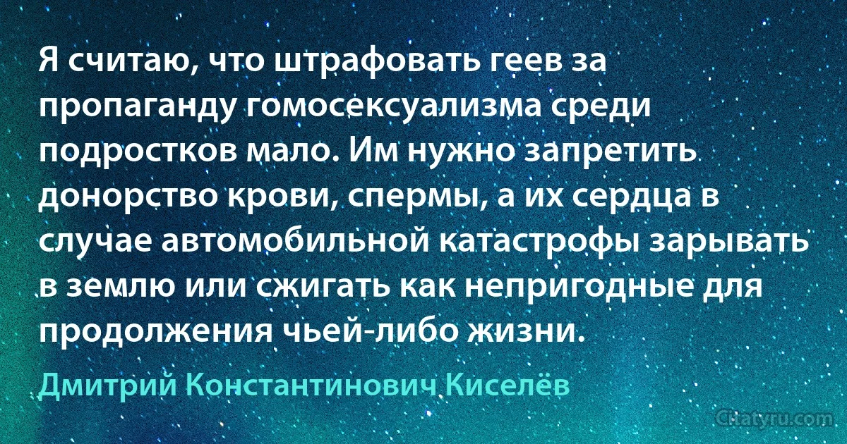 Я считаю, что штрафовать геев за пропаганду гомосексуализма среди подростков мало. Им нужно запретить донорство крови, спермы, а их сердца в случае автомобильной катастрофы зарывать в землю или сжигать как непригодные для продолжения чьей-либо жизни. (Дмитрий Константинович Киселёв)