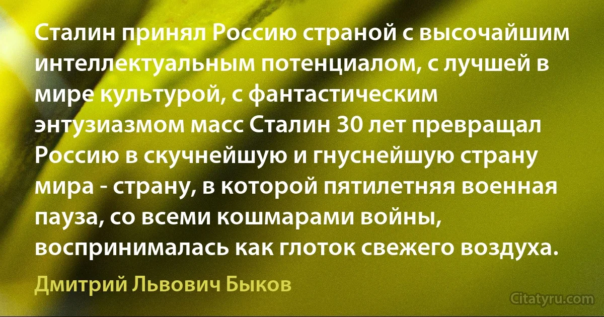 Сталин принял Россию страной с высочайшим интеллектуальным потенциалом, с лучшей в мире культурой, с фантастическим энтузиазмом масс Сталин 30 лет превращал Россию в скучнейшую и гнуснейшую страну мира - страну, в которой пятилетняя военная пауза, со всеми кошмарами войны, воспринималась как глоток свежего воздуха. (Дмитрий Львович Быков)