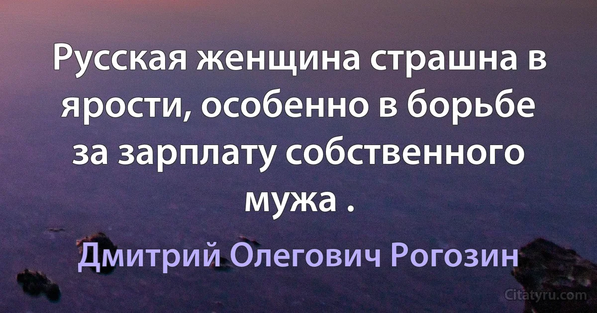 Русская женщина страшна в ярости, особенно в борьбе за зарплату собственного мужа . (Дмитрий Олегович Рогозин)