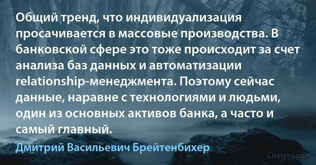 Общий тренд, что индивидуализация просачивается в массовые производства. В банковской сфере это тоже происходит за счет анализа баз данных и автоматизации relationship-менеджмента. Поэтому сейчас данные, наравне с технологиями и людьми, один из основных активов банка, а часто и самый главный. (Дмитрий Васильевич Брейтенбихер)