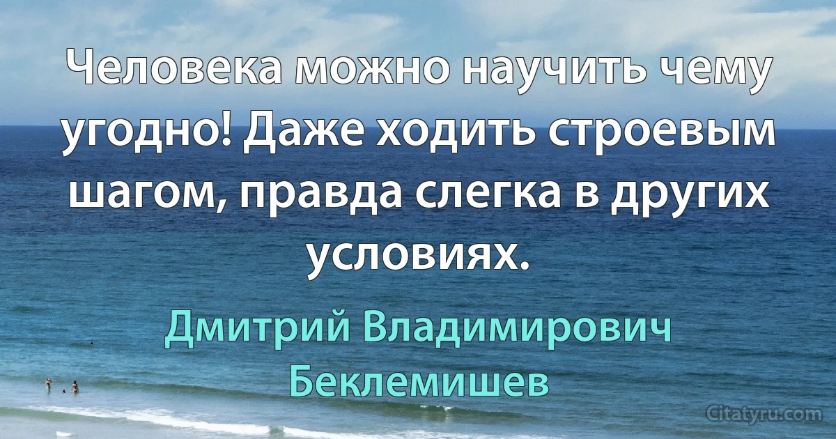 Человека можно научить чему угодно! Даже ходить строевым шагом, правда слегка в других условиях. (Дмитрий Владимирович Беклемишев)