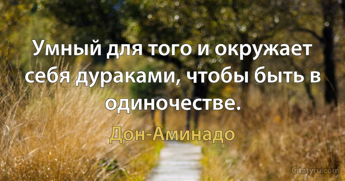 Умный для того и окружает себя дураками, чтобы быть в одиночестве. (Дон-Аминадо)