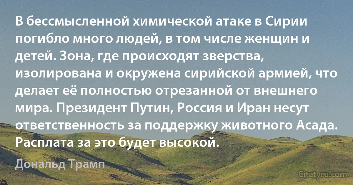 В бессмысленной химической атаке в Сирии погибло много людей, в том числе женщин и детей. Зона, где происходят зверства, изолирована и окружена сирийской армией, что делает её полностью отрезанной от внешнего мира. Президент Путин, Россия и Иран несут ответственность за поддержку животного Асада. Расплата за это будет высокой. (Дональд Трамп)