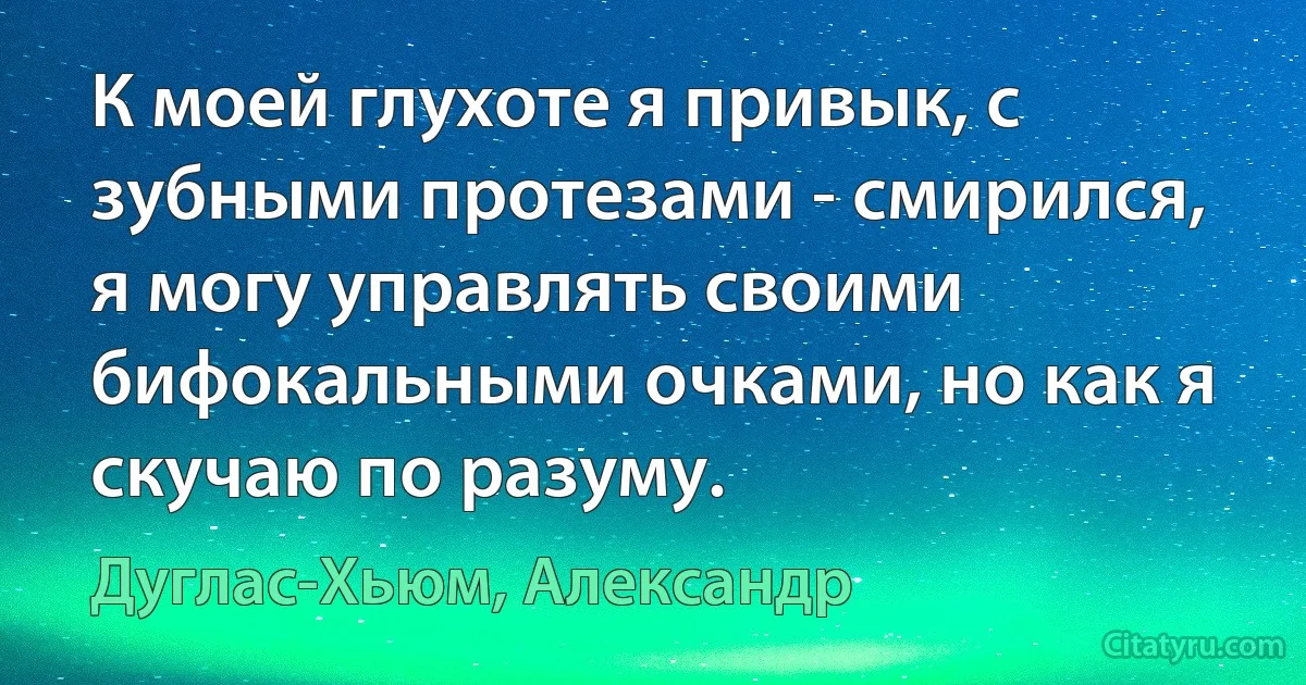 К моей глухоте я привык, с зубными протезами - смирился, я могу управлять своими бифокальными очками, но как я скучаю по разуму. (Дуглас-Хьюм, Александр)