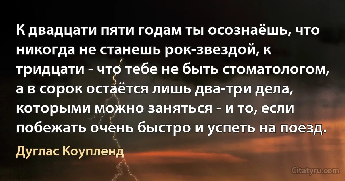 К двадцати пяти годам ты осознаёшь, что никогда не станешь рок-звездой, к тридцати - что тебе не быть стоматологом, а в сорок остаётся лишь два-три дела, которыми можно заняться - и то, если побежать очень быстро и успеть на поезд. (Дуглас Коупленд)