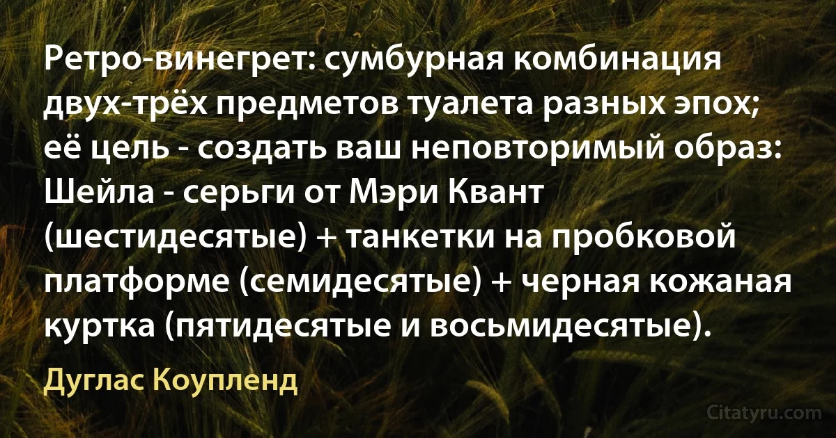 Ретро-винегрет: сумбурная комбинация двух-трёх предметов туалета разных эпох; её цель - создать ваш неповторимый образ: Шейла - серьги от Мэри Квант (шестидесятые) + танкетки на пробковой платформе (семидесятые) + черная кожаная куртка (пятидесятые и восьмидесятые). (Дуглас Коупленд)