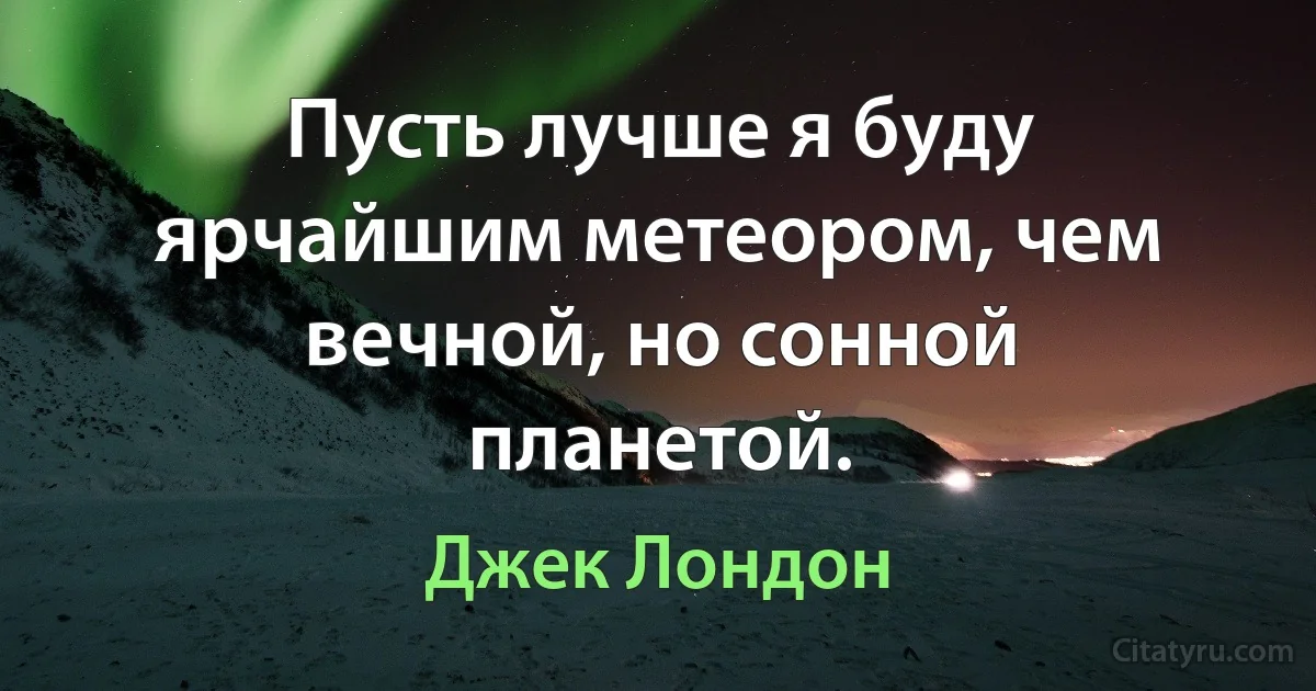 Пусть лучше я буду ярчайшим метеором, чем вечной, но сонной планетой. (Джек Лондон)