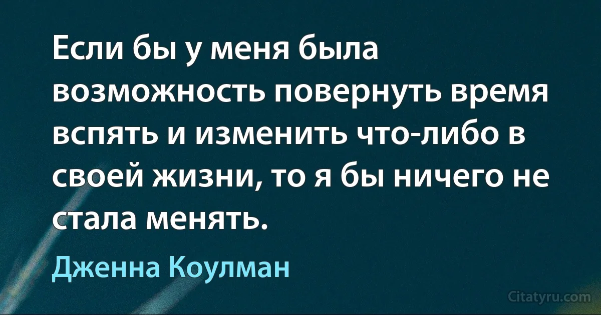 Если бы у меня была возможность повернуть время вспять и изменить что-либо в своей жизни, то я бы ничего не стала менять. (Дженна Коулман)