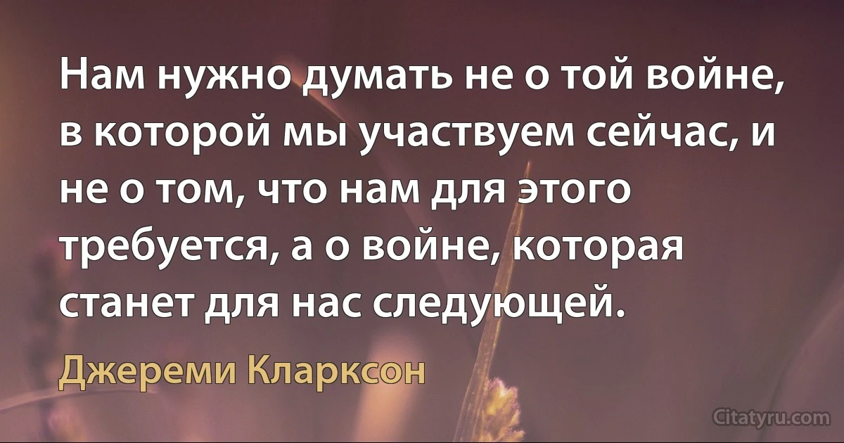 Нам нужно думать не о той войне, в которой мы участвуем сейчас, и не о том, что нам для этого требуется, а о войне, которая станет для нас следующей. (Джереми Кларксон)