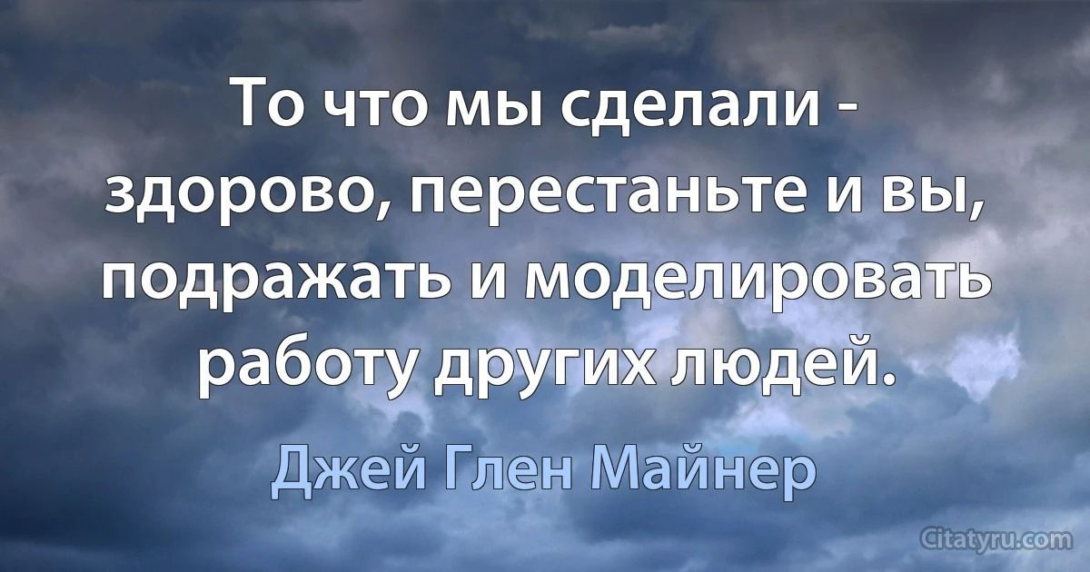 То что мы сделали - здорово, перестаньте и вы, подражать и моделировать работу других людей. (Джей Глен Майнер)