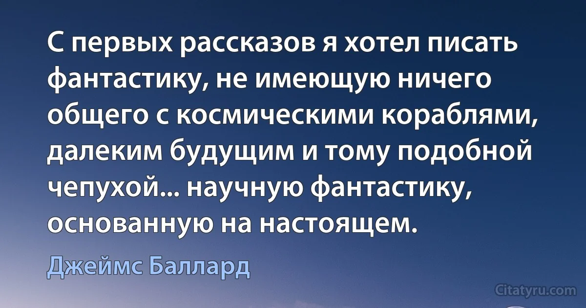 С первых рассказов я хотел писать фантастику, не имеющую ничего общего с космическими кораблями, далеким будущим и тому подобной чепухой... научную фантастику, основанную на настоящем. (Джеймс Баллард)