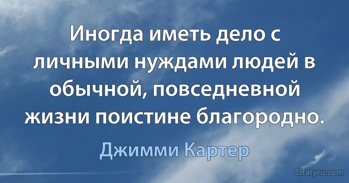 Иногда иметь дело с личными нуждами людей в обычной, повседневной жизни поистине благородно. (Джимми Картер)