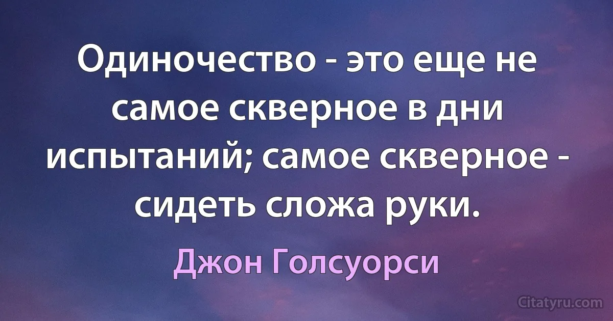 Одиночество - это еще не самое скверное в дни испытаний; самое скверное - сидеть сложа руки. (Джон Голсуорси)