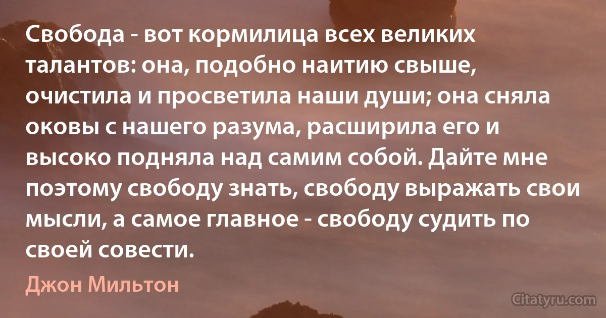 Свобода - вот кормилица всех великих талантов: она, подобно наитию свыше, очистила и просветила наши души; она сняла оковы с нашего разума, расширила его и высоко подняла над самим собой. Дайте мне поэтому свободу знать, свободу выражать свои мысли, а самое главное - свободу судить по своей совести. (Джон Мильтон)