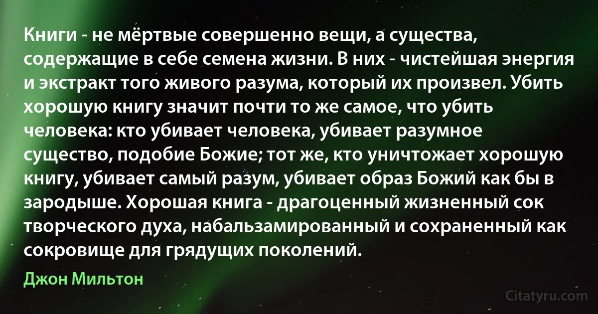 Книги - не мёртвые совершенно вещи, а существа, содержащие в себе семена жизни. В них - чистейшая энергия и экстракт того живого разума, который их произвел. Убить хорошую книгу значит почти то же самое, что убить человека: кто убивает человека, убивает разумное существо, подобие Божие; тот же, кто уничтожает хорошую книгу, убивает самый разум, убивает образ Божий как бы в зародыше. Хорошая книга - драгоценный жизненный сок творческого духа, набальзамированный и сохраненный как сокровище для грядущих поколений. (Джон Мильтон)