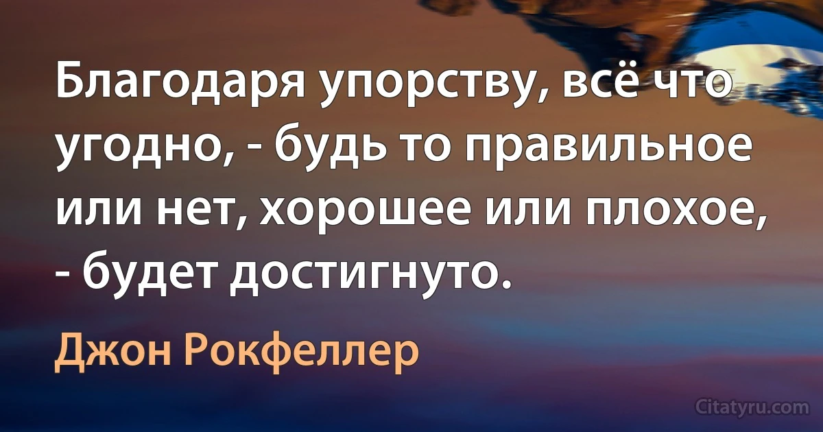 Благодаря упорству, всё что угодно, - будь то правильное или нет, хорошее или плохое, - будет достигнуто. (Джон Рокфеллер)