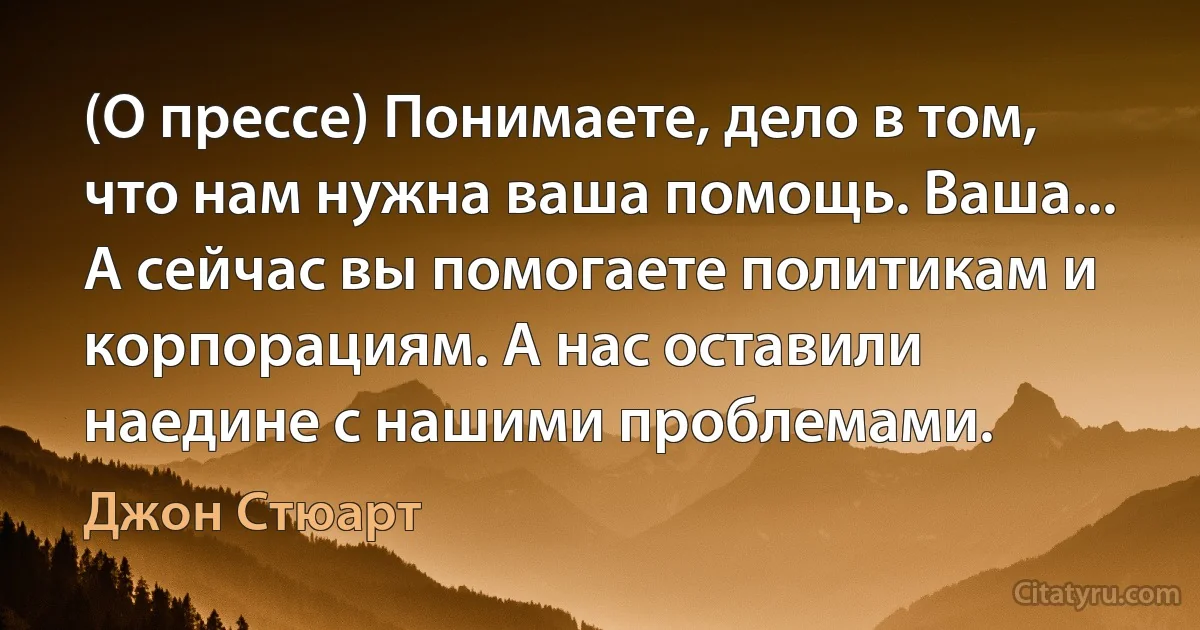 (О прессе) Понимаете, дело в том, что нам нужна ваша помощь. Ваша... А сейчас вы помогаете политикам и корпорациям. А нас оставили наедине с нашими проблемами. (Джон Стюарт)