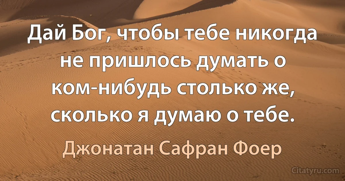 Дай Бог, чтобы тебе никогда не пришлось думать о ком-нибудь столько же, сколько я думаю о тебе. (Джонатан Сафран Фоер)