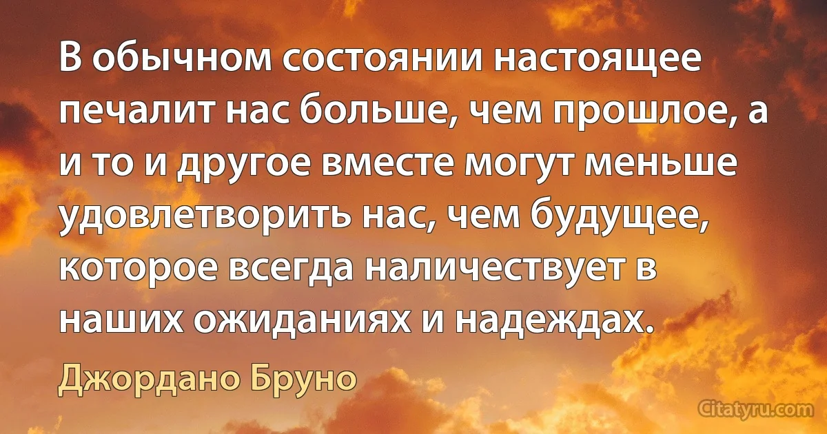 В обычном состоянии настоящее печалит нас больше, чем прошлое, а и то и другое вместе могут меньше удовлетворить нас, чем будущее, которое всегда наличествует в наших ожиданиях и надеждах. (Джордано Бруно)