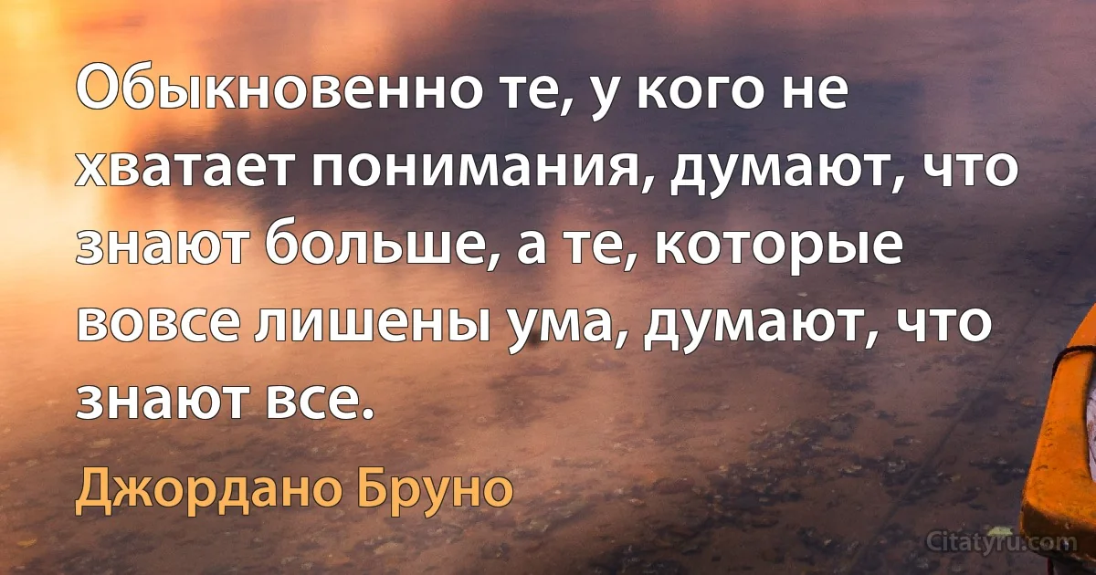 Обыкновенно те, у кого не хватает понимания, думают, что знают больше, а те, которые вовсе лишены ума, думают, что знают все. (Джордано Бруно)