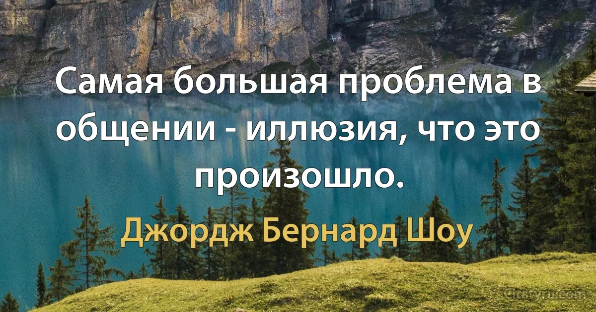 Самая большая проблема в общении - иллюзия, что это произошло. (Джордж Бернард Шоу)