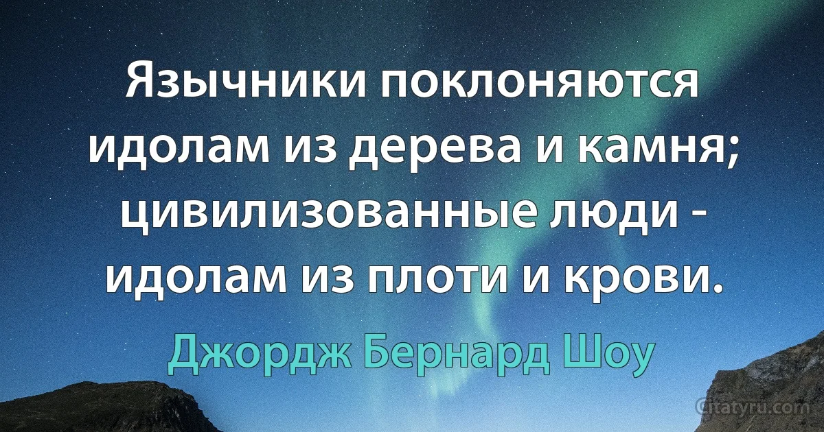 Язычники поклоняются идолам из дерева и камня; цивилизованные люди - идолам из плоти и крови. (Джордж Бернард Шоу)