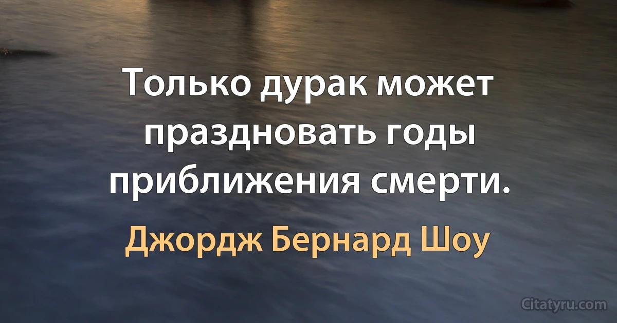 Только дурак может праздновать годы приближения смерти. (Джордж Бернард Шоу)