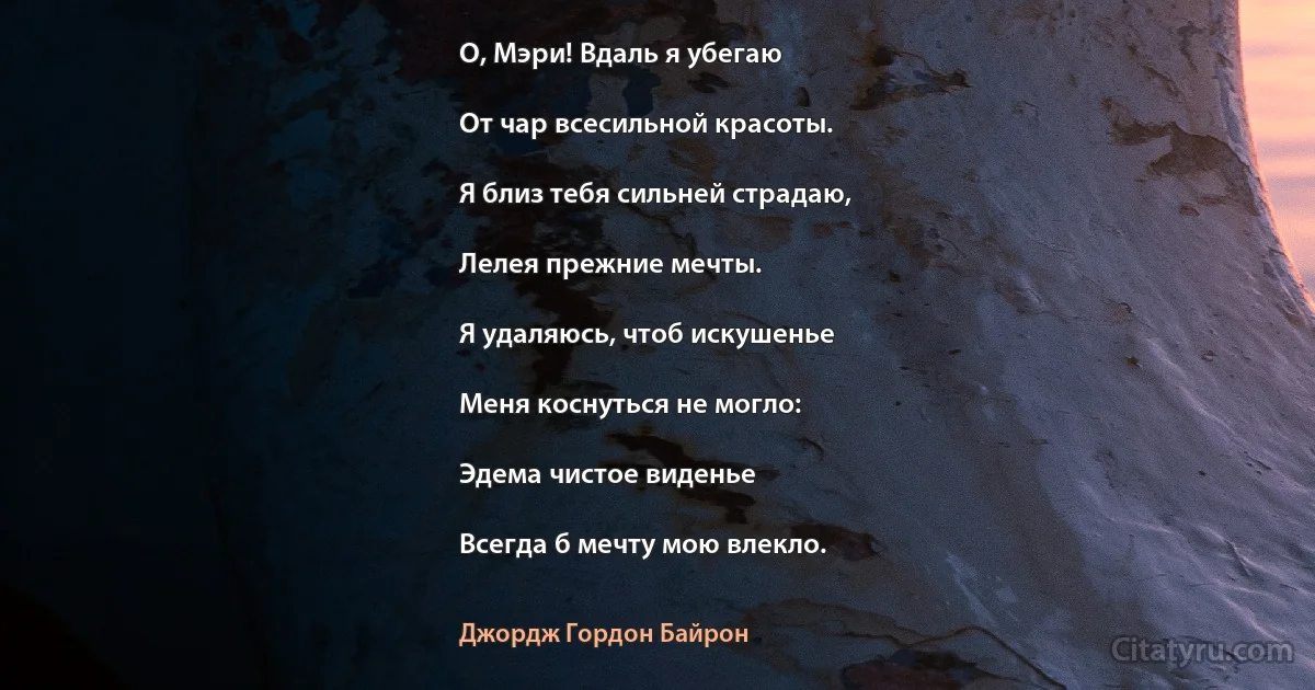 О, Мэри! Вдаль я убегаю

От чар всесильной красоты.

Я близ тебя сильней страдаю,

Лелея прежние мечты.

Я удаляюсь, чтоб искушенье

Меня коснуться не могло:

Эдема чистое виденье

Всегда б мечту мою влекло. (Джордж Гордон Байрон)