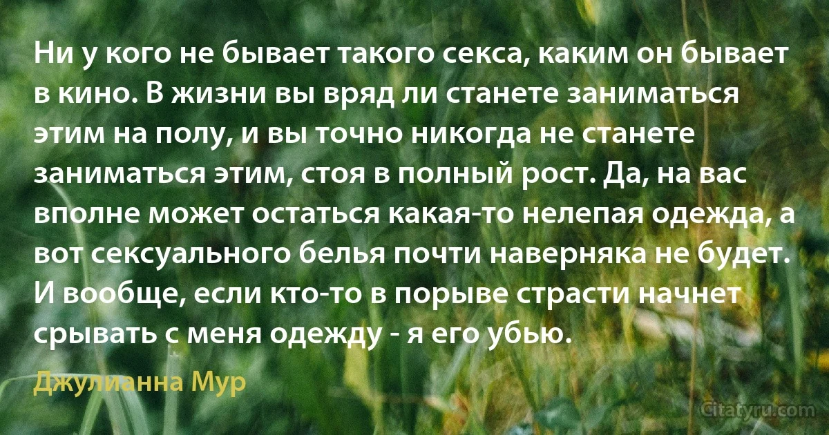 Ни у кого не бывает такого секса, каким он бывает в кино. В жизни вы вряд ли станете заниматься этим на полу, и вы точно никогда не станете заниматься этим, стоя в полный рост. Да, на вас вполне может остаться какая-то нелепая одежда, а вот сексуального белья почти наверняка не будет. И вообще, если кто-то в порыве страсти начнет срывать с меня одежду - я его убью. (Джулианна Мур)