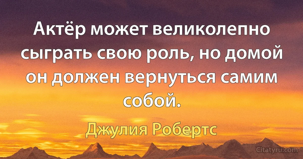 Актёр может великолепно сыграть свою роль, но домой он должен вернуться самим собой. (Джулия Робертс)