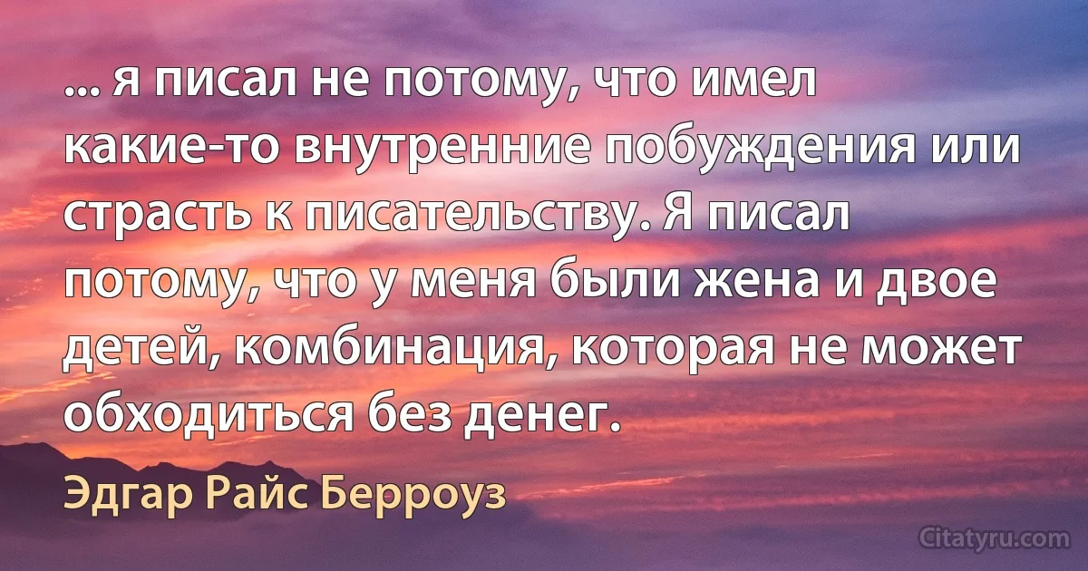 ... я писал не потому, что имел какие-то внутренние побуждения или страсть к писательству. Я писал потому, что у меня были жена и двое детей, комбинация, которая не может обходиться без денег. (Эдгар Райс Берроуз)