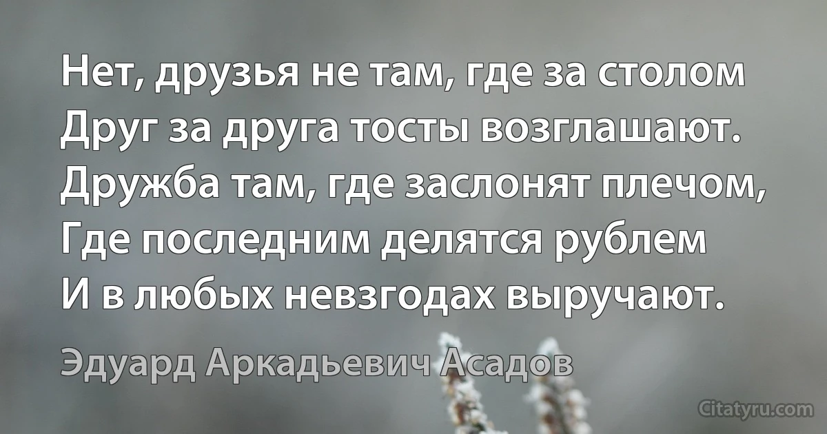 Нет, друзья не там, где за столом
Друг за друга тосты возглашают.
Дружба там, где заслонят плечом,
Где последним делятся рублем
И в любых невзгодах выручают. (Эдуард Аркадьевич Асадов)