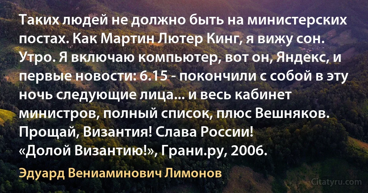 Таких людей не должно быть на министерских постах. Как Мартин Лютер Кинг, я вижу сон. Утро. Я включаю компьютер, вот он, Яндекс, и первые новости: 6.15 - покончили с собой в эту ночь следующие лица... и весь кабинет министров, полный список, плюс Вешняков. Прощай, Византия! Слава России!
«Долой Византию!», Грани.ру, 2006. (Эдуард Вениаминович Лимонов)